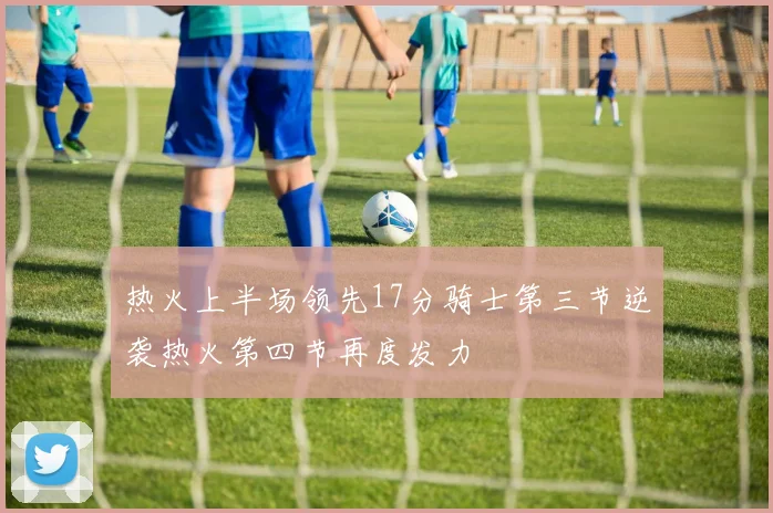 热火上半场领先17分骑士第三节逆袭热火第四节再度发力
