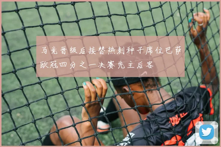 马竞晋级后接替热刺种子席位巴萨欧冠四分之一决赛先主后客