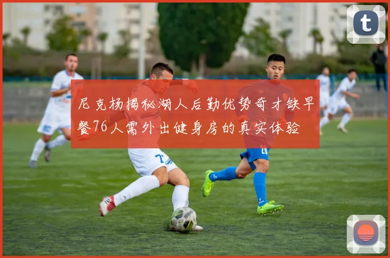 尼克杨揭秘湖人后勤优势奇才缺早餐76人需外出健身房的真实体验