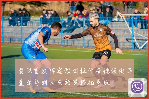 曼联首发阵容预测拉什福德领衔马奎尔与利马或约罗搭档争议